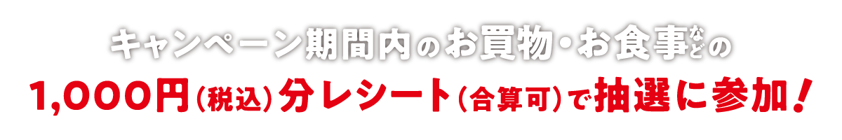 キャンペーン期間内のお買い物・お食事などの1000円(税込)分レシート(合算可)で抽選に参加！